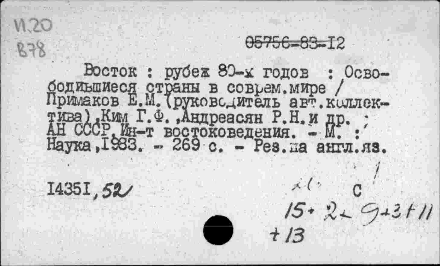 ﻿05756=83*12
Восток : рубеж 8Э-к годов : Освободившиеся страны в соврем.мире / Примаков Е. МД руководитель авт.киллек-тива) .Ким Г.Ф. »Авдреасян Р.Н.и др. • АН СССРДй-т востоковедения. - м. : Наука»1983. - 269 с. - Рез.на англ.яз.
л /
с
14351,5*/